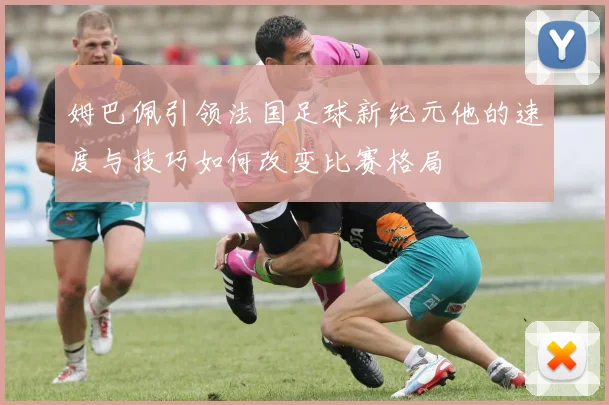 姆巴佩引领法国足球新纪元他的速度与技巧如何改变比赛格局