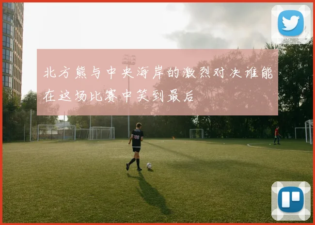北方熊与中央海岸的激烈对决谁能在这场比赛中笑到最后